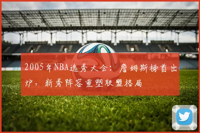 2005年NBA选秀大会：詹姆斯榜首出炉，新秀阵容重塑联盟格局