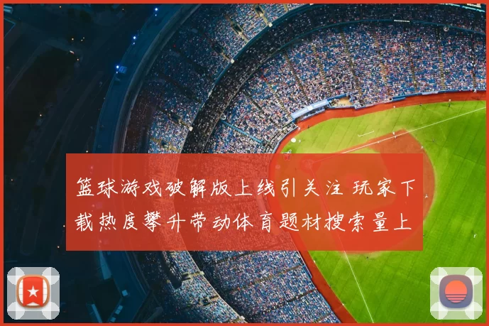 篮球游戏破解版上线引关注 玩家下载热度攀升带动体育题材搜索量上扬