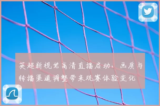 英超新视觉高清直播启动，画质与转播渠道调整带来观赛体验变化