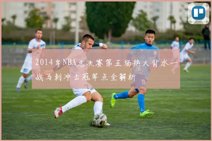 2014年NBA总决赛第五场热火背水一战马刺冲击冠军点全解析