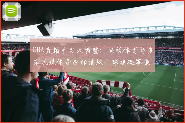 CBA直播平台大调整：央视体育与多家流媒体争夺转播权，球迷观赛渠道面临重组