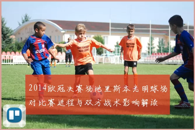 2014欧冠决赛场地里斯本光明球场对比赛进程与双方战术影响解读