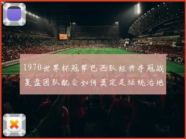 1970世界杯冠军巴西队经典夺冠战复盘团队配合如何奠定足坛统治地位