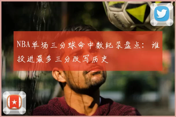 NBA单场三分球命中数纪录盘点：谁投进最多三分改写历史