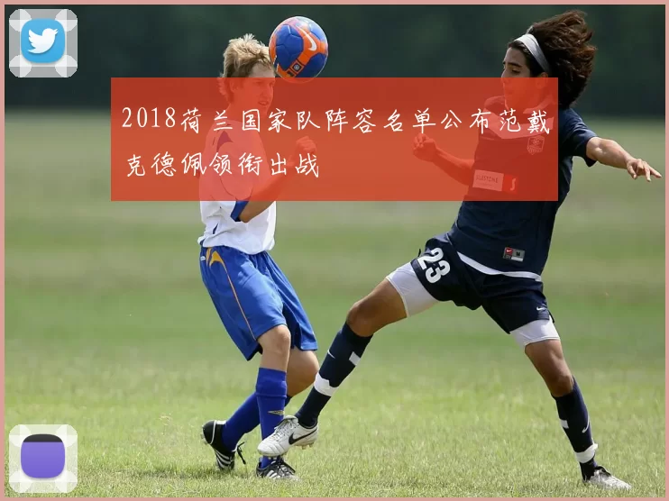 2018荷兰国家队阵容名单公布范戴克德佩领衔出战