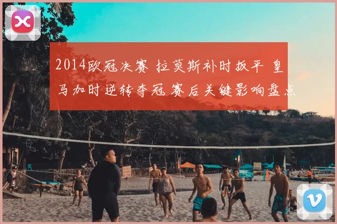 2014欧冠决赛 拉莫斯补时扳平 皇马加时逆转夺冠 赛后关键影响盘点