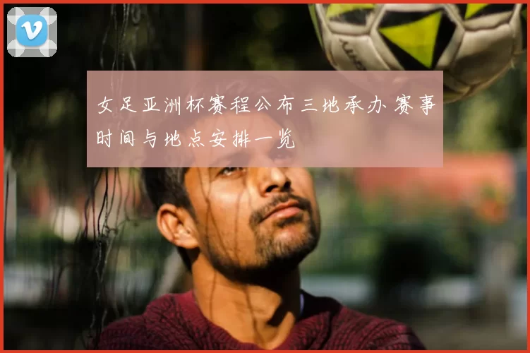 女足亚洲杯赛程公布三地承办 赛事时间与地点安排一览