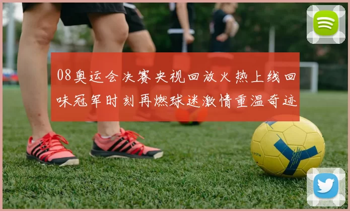 08奥运会决赛央视回放火热上线回味冠军时刻再燃球迷激情重温奇迹
