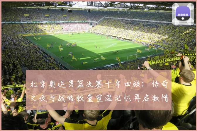 北京奥运男篮决赛十年回顾：传奇之夜与战略较量重温记忆再启激情