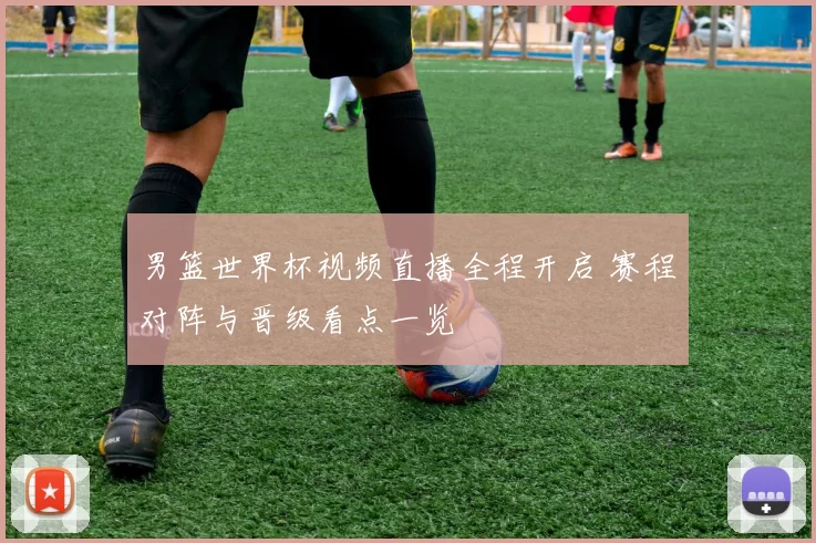 男篮世界杯视频直播全程开启 赛程对阵与晋级看点一览