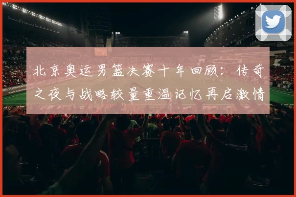 北京奥运男篮决赛十年回顾：传奇之夜与战略较量重温记忆再启激情