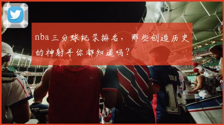 nba三分球纪录排名,那些创造历史的神射手你都知道吗?