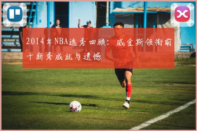 2014年NBA选秀回顾：威金斯领衔前十新秀成就与遗憾