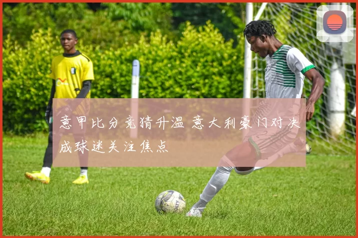 意甲比分竞猜升温 意大利豪门对决成球迷关注焦点