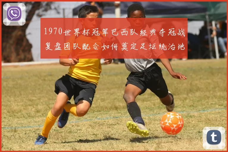 1970世界杯冠军巴西队经典夺冠战复盘团队配合如何奠定足坛统治地位