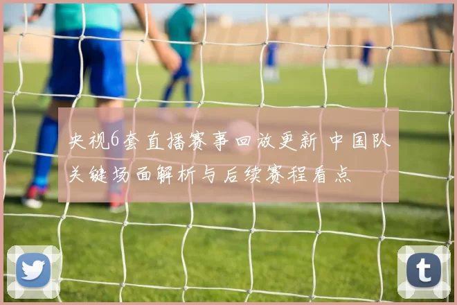 央视6套直播赛事回放更新 中国队关键场面解析与后续赛程看点