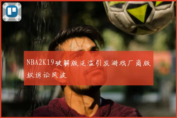 NBA2K19破解版泛滥引发游戏厂商版权诉讼风波