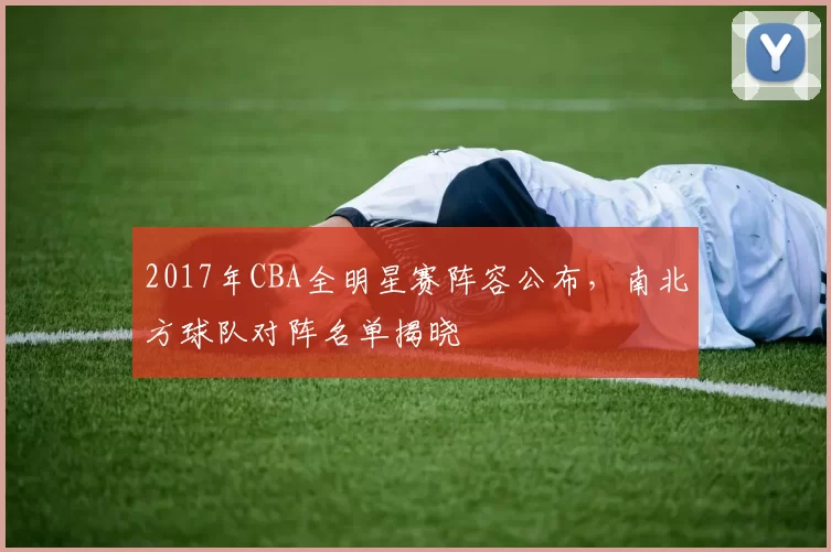 2017年CBA全明星赛阵容公布，南北方球队对阵名单揭晓