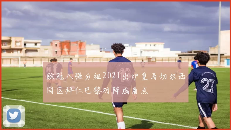 欧冠八强分组2021出炉皇马切尔西同区拜仁巴黎对阵成看点