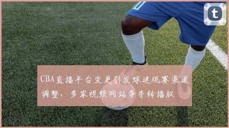CBA直播平台变更引发球迷观赛渠道调整，多家视频网站争夺转播权