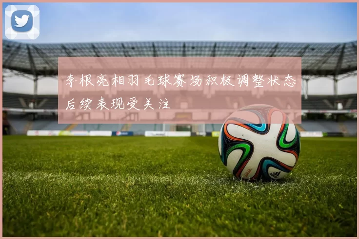 李根亮相羽毛球赛场积极调整状态后续表现受关注