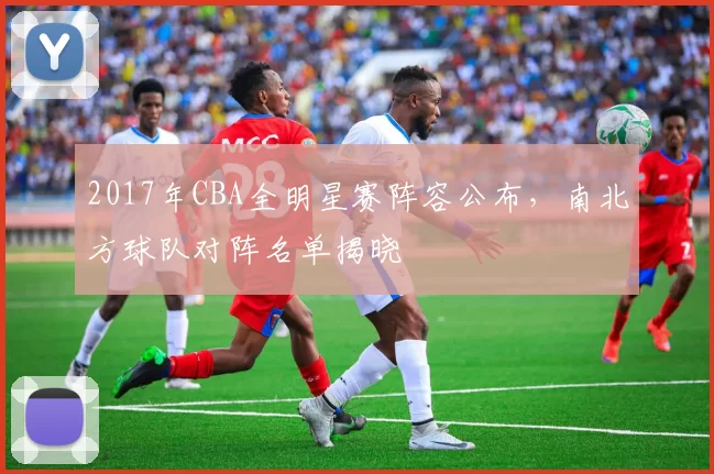 2017年CBA全明星赛阵容公布，南北方球队对阵名单揭晓