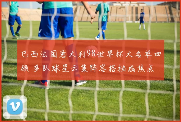 巴西法国意大利98世界杯大名单回顾 多队球星云集阵容搭档成焦点