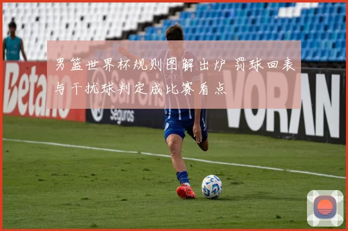 男篮世界杯规则图解出炉 罚球回表与干扰球判定成比赛看点