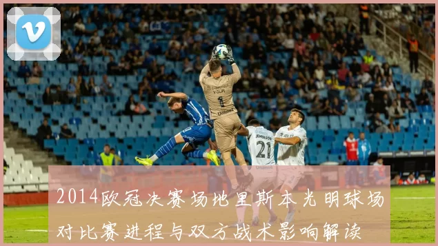 2014欧冠决赛场地里斯本光明球场对比赛进程与双方战术影响解读
