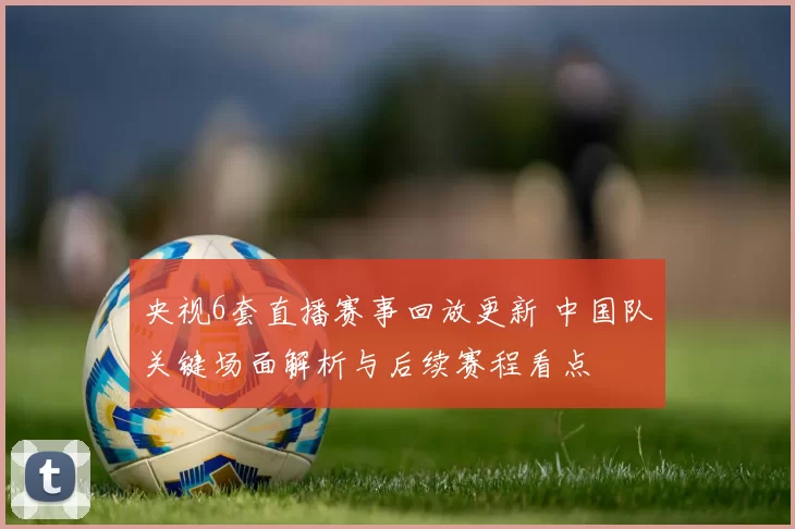 央视6套直播赛事回放更新 中国队关键场面解析与后续赛程看点