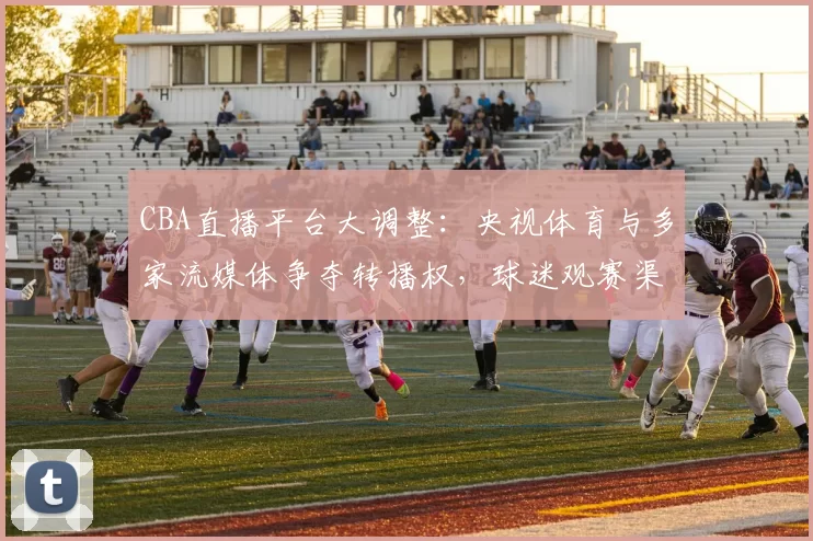 CBA直播平台大调整：央视体育与多家流媒体争夺转播权，球迷观赛渠道面临重组