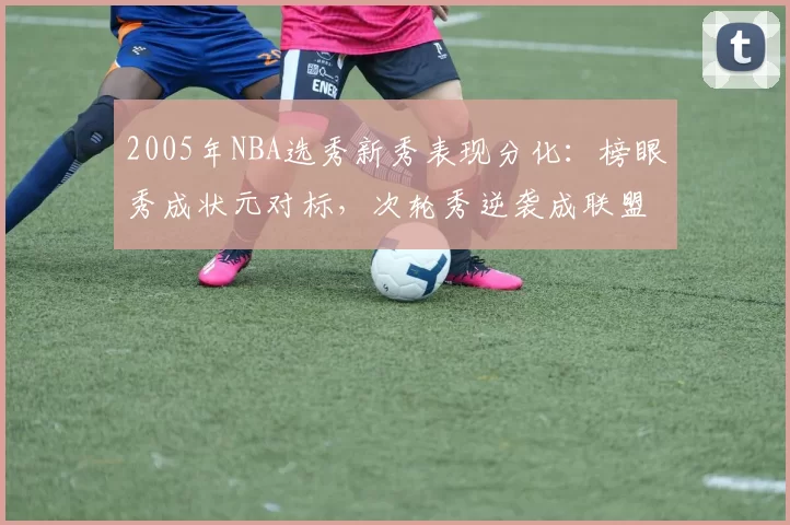 2005年NBA选秀新秀表现分化：榜眼秀成状元对标，次轮秀逆袭成联盟核心