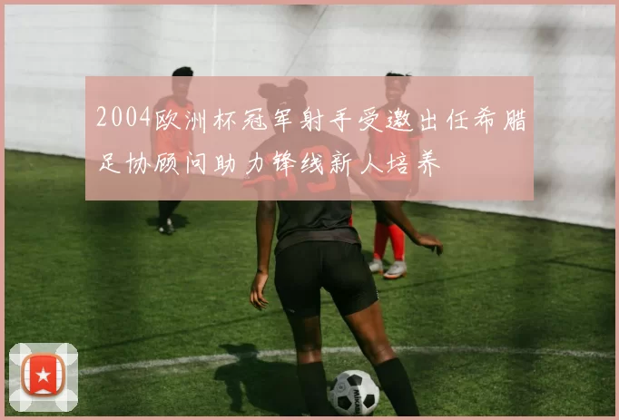 2004欧洲杯冠军射手受邀出任希腊足协顾问助力锋线新人培养