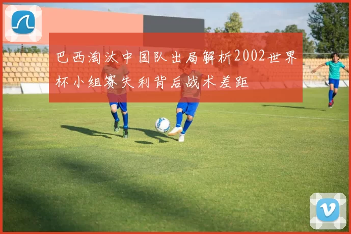 巴西淘汰中国队出局解析2002世界杯小组赛失利背后战术差距