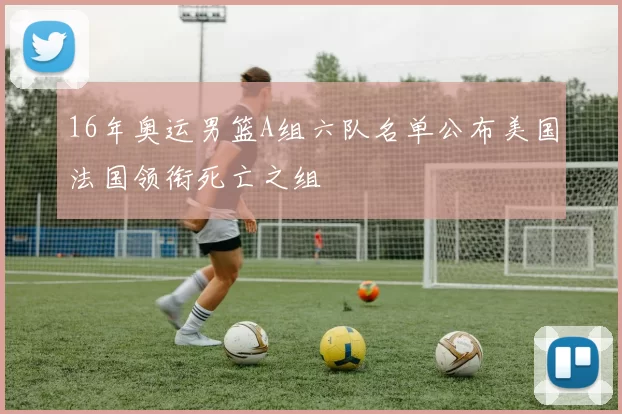 16年奥运男篮A组六队名单公布美国法国领衔死亡之组