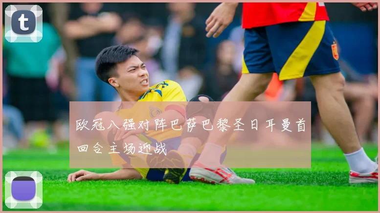 欧冠八强对阵巴萨巴黎圣日耳曼首回合主场迎战