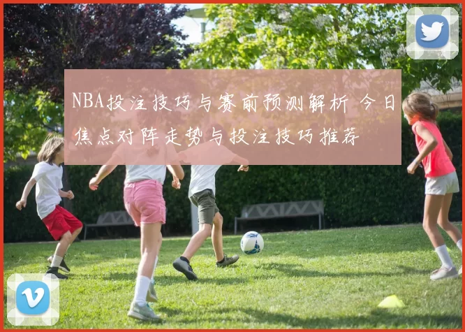 NBA投注技巧与赛前预测解析 今日焦点对阵走势与投注技巧推荐