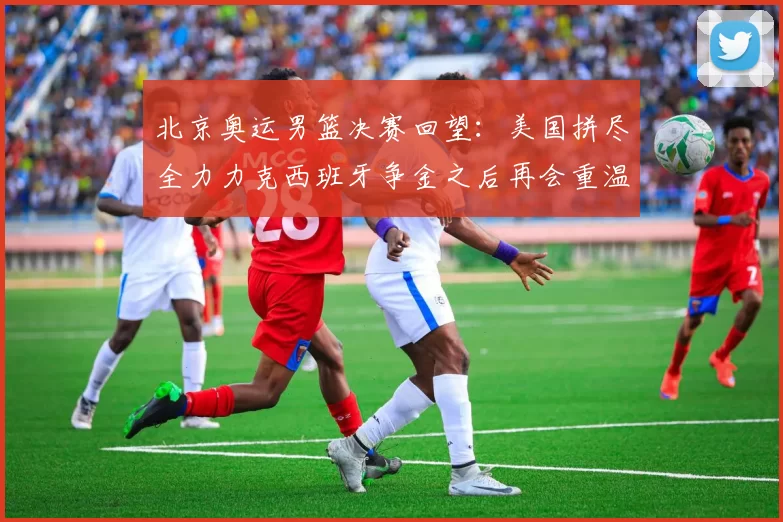 北京奥运男篮决赛回望：美国拼尽全力力克西班牙争金之后再会重温