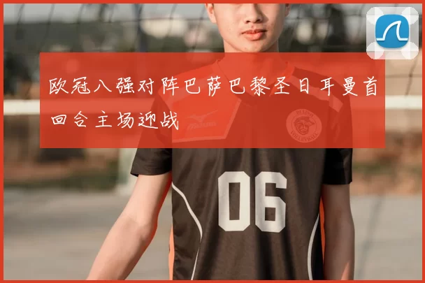 欧冠八强对阵巴萨巴黎圣日耳曼首回合主场迎战