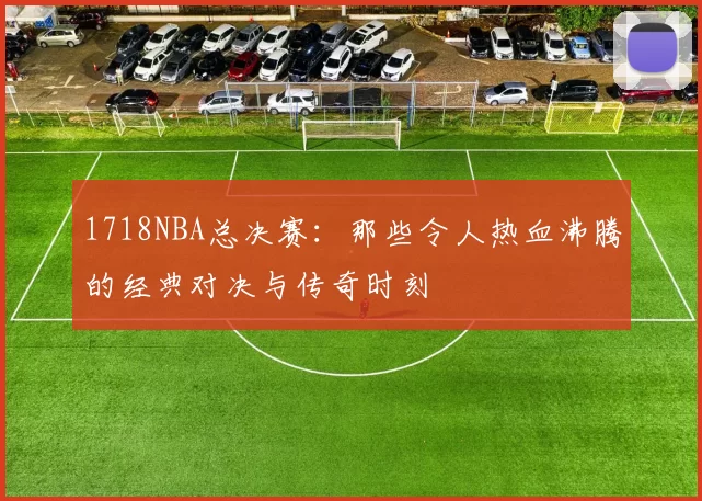 1718NBA总决赛：那些令人热血沸腾的经典对决与传奇时刻