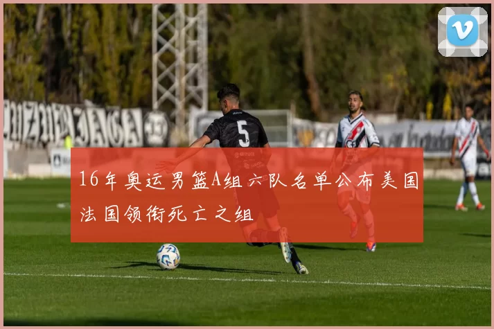 16年奥运男篮A组六队名单公布美国法国领衔死亡之组