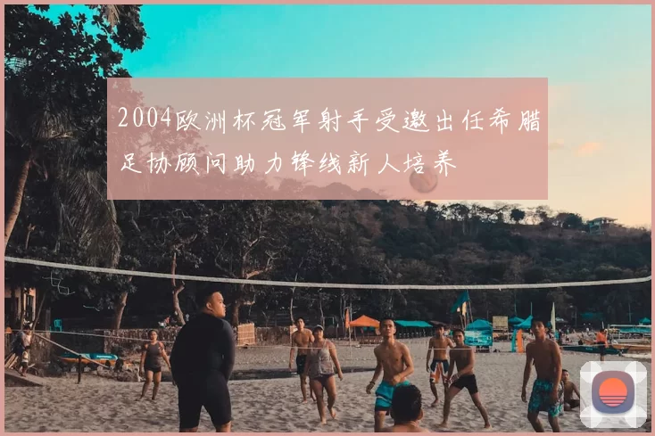 2004欧洲杯冠军射手受邀出任希腊足协顾问助力锋线新人培养