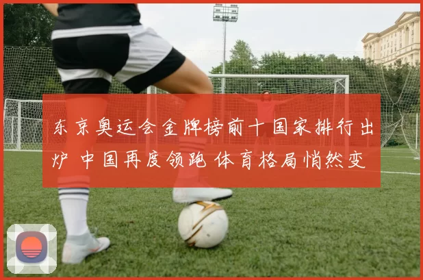 东京奥运会金牌榜前十国家排行出炉 中国再度领跑 体育格局悄然变化