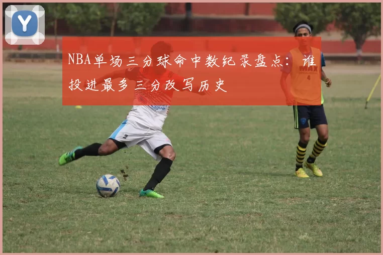 NBA单场三分球命中数纪录盘点：谁投进最多三分改写历史